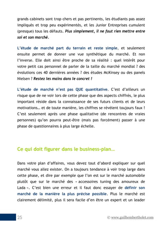 © www.guilhembertholet.com25
grands cabinets sont trop chers et pas pertinents, les étudiants pas assez
impliqués et trop peu expérimentés, et les Junior Entreprises cumulent
(presque) tous les défauts. Plus simplement, il ne faut rien mettre entre
soi et son marché.
L’étude de marché part du terrain et reste simple, et seulement
ensuite permet de donner une vue synthétique du marché. Et non
l’inverse. Elle doit ainsi être proche de sa réalité : quel intérêt pour
votre petit cas personnel de parler de la taille du marché mondial ? des
évolutions ces 40 dernières années ? des études McKinsey ou des panels
Nielsen ? Restez les mains dans le concret !
L’étude de marché n’est pas QUE quantitative. C’est d’ailleurs un
risque que de ne voir lors de cette phase que des aspects chiffrés, le plus
important réside dans la connaissance de ses futurs clients et de leurs
motivations… et de toute manière, les chiffres se révèlent toujours faux !
C’est seulement après une phase qualitative (de rencontres de vraies
personnes) qu’on pourra peut-être (mais pas forcément) passer à une
phase de questionnaires à plus large échelle.
Ce qui doit figurer dans le business-plan…
Dans votre plan d’affaires, vous devez tout d’abord expliquer sur quel
marché vous allez exister. On a toujours tendance à voir trop large dans
cette phase, et dire par exemple que l’on est sur le marché automobile
plutôt que sur le marché des « accessoires tuning des amoureux de
Lada ». C’est bien une erreur et il faut donc essayer de définir son
marché de la manière la plus précise possible. Plus le marché est
clairement délimité, plus il sera facile d’en être un expert et un leader
 
