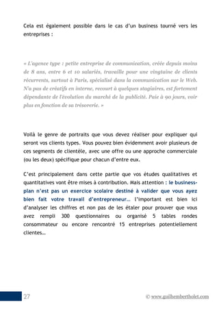 © www.guilhembertholet.com27
Cela est également possible dans le cas d’un business tourné vers les
entreprises :
« L’agence type : petite entreprise de communication, créée depuis moins
de 8 ans, entre 6 et 10 salariés, travaille pour une vingtaine de clients
récurrents, surtout à Paris, spécialisé dans la communication sur le Web.
N’a pas de créatifs en interne, recourt à quelques stagiaires, est fortement
dépendante de l’évolution du marché de la publicité. Paie à 90 jours, voir
plus en fonction de sa trésorerie. »
Voilà le genre de portraits que vous devez réaliser pour expliquer qui
seront vos clients types. Vous pouvez bien évidemment avoir plusieurs de
ces segments de clientèle, avec une offre ou une approche commerciale
(ou les deux) spécifique pour chacun d’entre eux.
C’est principalement dans cette partie que vos études qualitatives et
quantitatives vont être mises à contribution. Mais attention : le business-
plan n’est pas un exercice scolaire destiné à valider que vous ayez
bien fait votre travail d’entrepreneur… l’important est bien ici
d’analyser les chiffres et non pas de les étaler pour prouver que vous
avez rempli 300 questionnaires ou organisé 5 tables rondes
consommateur ou encore rencontré 15 entreprises potentiellement
clientes…
 
