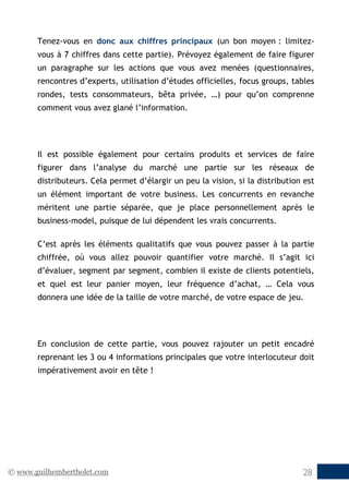 © www.guilhembertholet.com 28
Tenez-vous en donc aux chiffres principaux (un bon moyen : limitez-
vous à 7 chiffres dans cette partie). Prévoyez également de faire figurer
un paragraphe sur les actions que vous avez menées (questionnaires,
rencontres d’experts, utilisation d’études officielles, focus groups, tables
rondes, tests consommateurs, bêta privée, …) pour qu’on comprenne
comment vous avez glané l’information.
Il est possible également pour certains produits et services de faire
figurer dans l’analyse du marché une partie sur les réseaux de
distributeurs. Cela permet d’élargir un peu la vision, si la distribution est
un élément important de votre business. Les concurrents en revanche
méritent une partie séparée, que je place personnellement après le
business-model, puisque de lui dépendent les vrais concurrents.
C’est après les éléments qualitatifs que vous pouvez passer à la partie
chiffrée, où vous allez pouvoir quantifier votre marché. Il s’agit ici
d’évaluer, segment par segment, combien il existe de clients potentiels,
et quel est leur panier moyen, leur fréquence d’achat, … Cela vous
donnera une idée de la taille de votre marché, de votre espace de jeu.
En conclusion de cette partie, vous pouvez rajouter un petit encadré
reprenant les 3 ou 4 informations principales que votre interlocuteur doit
impérativement avoir en tête !
 