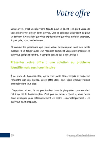 © www.guilhembertholet.com29
Votre offre
Votre offre, c’est un peu votre façade pour le client : ce qu’il verra de
vous en priorité, de son point de vue. Que ce soit pour un produit ou pour
un service, il va falloir que vous expliquiez ce que vous allez lui proposer,
à quel prix, sous quelle forme.
Et comme les personnes qui lisent votre business-plan sont des petits
curieux, il va falloir aussi leur raconter comment vous allez produire ce
que vous comptez vendre. Y compris dans le cas d’un service !
Présenter votre offre : une solution au problème
identifié mais aussi une histoire
À ce stade du business-plan, on devrait avoir bien compris le problème
rencontré par vos clients. Votre offre doit, elle, venir enlever l’épine
enfoncée dans leur pied.
L’important ici est de ne pas tomber dans la plaquette commerciale :
celui qui lit le business-plan n’est pas en mode « client », vous devez
donc expliquer plus rationnellement et moins « marketinguement » ce
que vous allez proposer.
 