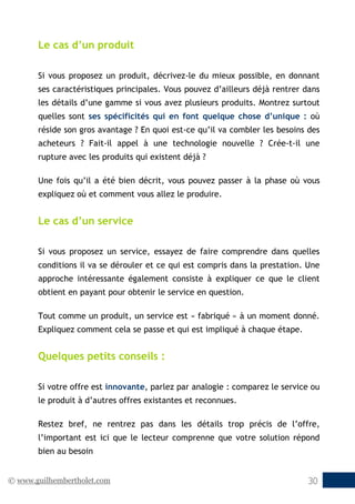 © www.guilhembertholet.com 30
Le cas d’un produit
Si vous proposez un produit, décrivez-le du mieux possible, en donnant
ses caractéristiques principales. Vous pouvez d’ailleurs déjà rentrer dans
les détails d’une gamme si vous avez plusieurs produits. Montrez surtout
quelles sont ses spécificités qui en font quelque chose d’unique : où
réside son gros avantage ? En quoi est-ce qu’il va combler les besoins des
acheteurs ? Fait-il appel à une technologie nouvelle ? Crée-t-il une
rupture avec les produits qui existent déjà ?
Une fois qu’il a été bien décrit, vous pouvez passer à la phase où vous
expliquez où et comment vous allez le produire.
Le cas d’un service
Si vous proposez un service, essayez de faire comprendre dans quelles
conditions il va se dérouler et ce qui est compris dans la prestation. Une
approche intéressante également consiste à expliquer ce que le client
obtient en payant pour obtenir le service en question.
Tout comme un produit, un service est « fabriqué » à un moment donné.
Expliquez comment cela se passe et qui est impliqué à chaque étape.
Quelques petits conseils :
Si votre offre est innovante, parlez par analogie : comparez le service ou
le produit à d’autres offres existantes et reconnues.
Restez bref, ne rentrez pas dans les détails trop précis de l’offre,
l’important est ici que le lecteur comprenne que votre solution répond
bien au besoin
 