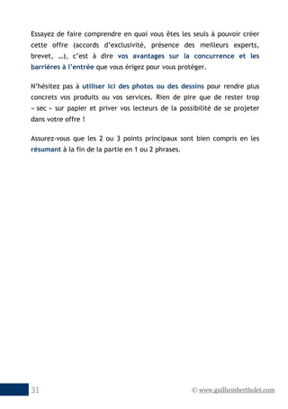 © www.guilhembertholet.com31
Essayez de faire comprendre en quoi vous êtes les seuls à pouvoir créer
cette offre (accords d’exclusivité, présence des meilleurs experts,
brevet, …), c’est à dire vos avantages sur la concurrence et les
barrières à l’entrée que vous érigez pour vous protéger.
N’hésitez pas à utiliser ici des photos ou des dessins pour rendre plus
concrets vos produits ou vos services. Rien de pire que de rester trop
« sec » sur papier et priver vos lecteurs de la possibilité de se projeter
dans votre offre !
Assurez-vous que les 2 ou 3 points principaux sont bien compris en les
résumant à la fin de la partie en 1 ou 2 phrases.
 