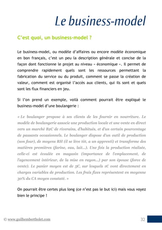 © www.guilhembertholet.com 32
Le business-model
C’est quoi, un business-model ?
Le business-model, ou modèle d’affaires ou encore modèle économique
en bon français, c’est un peu la description générale et concise de la
façon dont fonctionne le projet au niveau « économique ». Il permet de
comprendre rapidement quels sont les ressources permettant la
fabrication du service ou du produit, comment se passe la création de
valeur, comment est organisé l’accès aux clients, qui ils sont et quels
sont les flux financiers en jeu.
Si l’on prend un exemple, voilà comment pourrait être expliqué le
business-model d’une boulangerie :
« Le boulanger propose à ses clients de les fournir en nourriture. Le
modèle de boulangerie associe une production locale et une vente en direct
vers un marché B2C de riverains, d’habitués, et d’un certain pourcentage
de passants occasionnels. Le boulanger dispose d’un outil de production
(son four), de moyens RH (il se lève tôt, a un apprenti) et transforme des
matières premières (farine, eau, lait…). Une fois la production réalisée,
celle-ci est écoulée en magasin (importance de l’emplacement, de
l’agencement intérieur, de la mise en rayon…) par son épouse (force de
vente). Le panier moyen est de 5€, sur lesquels 1€ vont directement en
charges variables de production. Les frais fixes représentent en moyenne
30% du CA moyen constaté. »
On pourrait être certes plus long (ce n’est pas le but ici) mais vous voyez
bien le principe !
 