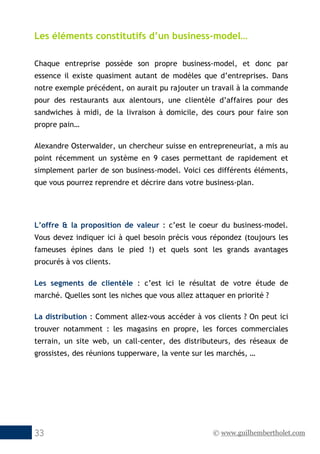 © www.guilhembertholet.com33
Les éléments constitutifs d’un business-model…
Chaque entreprise possède son propre business-model, et donc par
essence il existe quasiment autant de modèles que d’entreprises. Dans
notre exemple précédent, on aurait pu rajouter un travail à la commande
pour des restaurants aux alentours, une clientèle d’affaires pour des
sandwiches à midi, de la livraison à domicile, des cours pour faire son
propre pain…
Alexandre Osterwalder, un chercheur suisse en entrepreneuriat, a mis au
point récemment un système en 9 cases permettant de rapidement et
simplement parler de son business-model. Voici ces différents éléments,
que vous pourrez reprendre et décrire dans votre business-plan.
L’offre & la proposition de valeur : c’est le coeur du business-model.
Vous devez indiquer ici à quel besoin précis vous répondez (toujours les
fameuses épines dans le pied !) et quels sont les grands avantages
procurés à vos clients.
Les segments de clientèle : c’est ici le résultat de votre étude de
marché. Quelles sont les niches que vous allez attaquer en priorité ?
La distribution : Comment allez-vous accéder à vos clients ? On peut ici
trouver notamment : les magasins en propre, les forces commerciales
terrain, un site web, un call-center, des distributeurs, des réseaux de
grossistes, des réunions tupperware, la vente sur les marchés, …
 