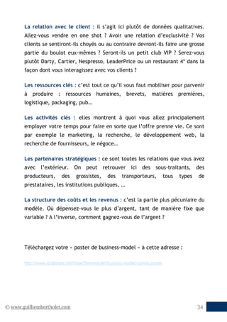 © www.guilhembertholet.com 34
La relation avec le client : il s’agit ici plutôt de données qualitatives.
Allez-vous vendre en one shot ? Avoir une relation d’exclusivité ? Vos
clients se sentiront-ils choyés ou au contraire devront-ils faire une grosse
partie du boulot eux-mêmes ? Seront-ils un petit club VIP ? Serez-vous
plutôt Darty, Cartier, Nespresso, LeaderPrice ou un restaurant 4* dans la
façon dont vous interagissez avec vos clients ?
Les ressources clés : c’est tout ce qu’il vous faut mobiliser pour parvenir
à produire : ressources humaines, brevets, matières premières,
logistique, packaging, pub…
Les activités clés : elles montrent à quoi vous allez principalement
employer votre temps pour faire en sorte que l’offre prenne vie. Ce sont
par exemple le marketing, la recherche, le développement web, la
recherche de fournisseurs, le négoce…
Les partenaires stratégiques : ce sont toutes les relations que vous avez
avec l’extérieur. On peut retrouver ici des sous-traitants, des
producteurs, des grossistes, des transporteurs, tous types de
prestataires, les institutions publiques, …
La structure des coûts et les revenus : c’est la partie plus pécuniaire du
modèle. Où dépensez-vous le plus d’argent, tant de manière fixe que
variable ? A l’inverse, comment gagnez-vous de l’argent ?
Téléchargez votre « poster de business-model » à cette adresse :
http://www.slideshare.net/Alex.Osterwalder/business-model-canvas-poster
 