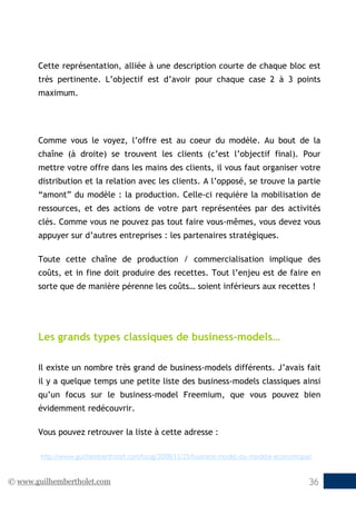 © www.guilhembertholet.com 36
Cette représentation, alliée à une description courte de chaque bloc est
très pertinente. L’objectif est d’avoir pour chaque case 2 à 3 points
maximum.
Comme vous le voyez, l’offre est au coeur du modèle. Au bout de la
chaîne (à droite) se trouvent les clients (c’est l’objectif final). Pour
mettre votre offre dans les mains des clients, il vous faut organiser votre
distribution et la relation avec les clients. A l’opposé, se trouve la partie
“amont” du modèle : la production. Celle-ci requière la mobilisation de
ressources, et des actions de votre part représentées par des activités
clés. Comme vous ne pouvez pas tout faire vous-mêmes, vous devez vous
appuyer sur d’autres entreprises : les partenaires stratégiques.
Toute cette chaîne de production / commercialisation implique des
coûts, et in fine doit produire des recettes. Tout l’enjeu est de faire en
sorte que de manière pérenne les coûts… soient inférieurs aux recettes !
Les grands types classiques de business-models…
Il existe un nombre très grand de business-models différents. J’avais fait
il y a quelque temps une petite liste des business-models classiques ainsi
qu’un focus sur le business-model Freemium, que vous pouvez bien
évidemment redécouvrir.
Vous pouvez retrouver la liste à cette adresse :
http://www.guilhembertholet.com/blog/2008/11/25/business-model-ou-modele-economique/
 