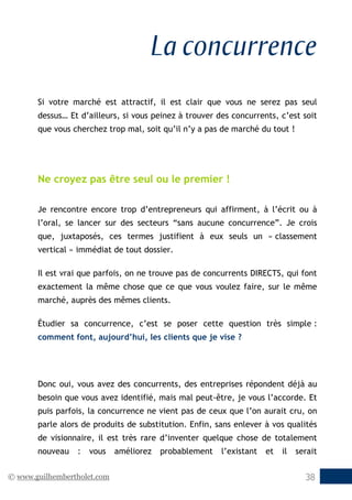 © www.guilhembertholet.com 38
La concurrence
Si votre marché est attractif, il est clair que vous ne serez pas seul
dessus… Et d’ailleurs, si vous peinez à trouver des concurrents, c’est soit
que vous cherchez trop mal, soit qu’il n’y a pas de marché du tout !
Ne croyez pas être seul ou le premier !
Je rencontre encore trop d’entrepreneurs qui affirment, à l’écrit ou à
l’oral, se lancer sur des secteurs “sans aucune concurrence”. Je crois
que, juxtaposés, ces termes justifient à eux seuls un « classement
vertical » immédiat de tout dossier.
Il est vrai que parfois, on ne trouve pas de concurrents DIRECTS, qui font
exactement la même chose que ce que vous voulez faire, sur le même
marché, auprès des mêmes clients.
Étudier sa concurrence, c’est se poser cette question très simple :
comment font, aujourd’hui, les clients que je vise ?
Donc oui, vous avez des concurrents, des entreprises répondent déjà au
besoin que vous avez identifié, mais mal peut-être, je vous l’accorde. Et
puis parfois, la concurrence ne vient pas de ceux que l’on aurait cru, on
parle alors de produits de substitution. Enfin, sans enlever à vos qualités
de visionnaire, il est très rare d’inventer quelque chose de totalement
nouveau : vous améliorez probablement l’existant et il serait
 