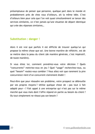 © www.guilhembertholet.com39
présomptueux de penser que personne, quelque part dans le monde et
probablement près de chez vous d’ailleurs, ait la même idée. C’est
d’ailleurs bien pour cela que l’on voit quasi simultanément se lancer des
services similaires, ce n’est jamais qu’une situation de départ identique
qui crée des réponses similaires…
Substitution : danger !
Alors il est vrai que parfois il est difficile de trouver quelqu’un qui
propose la même chose que soi. Une bonne manière de réfléchir, est de
se mettre dans la peau du client (de manière générale, c’est impératif,
de toute manière).
Si vous étiez lui, comment prendriez-vous votre décision ? Quels
“concurrents” mettriez-vous en jeu ? Quel “usage” recherchez-vous, ou
quel “besoin” voulez-vous combler ? Vous allez voir que rarement la pire
concurrence vient d’un concurrent clairement établi !
Peut-être que pour résoudre son problème, votre prospect se débrouille
par ses propres moyens ? Utilise quelque chose de « pas tout à fait
adapté pour » ? Fait appel à une entreprise qui n’est pas sur le même
marché que vous mais dont l’offre répond en partie au besoin du client ?
Ou tout simplement ne résout pas son besoin ?
 