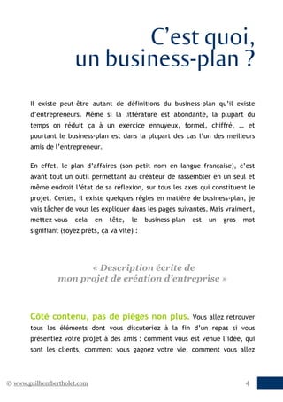 © www.guilhembertholet.com 4
C’est quoi,
un business-plan ?
Il existe peut-être autant de définitions du business-plan qu’il existe
d’entrepreneurs. Même si la littérature est abondante, la plupart du
temps on réduit ça à un exercice ennuyeux, formel, chiffré, … et
pourtant le business-plan est dans la plupart des cas l’un des meilleurs
amis de l’entrepreneur.
En effet, le plan d’affaires (son petit nom en langue française), c’est
avant tout un outil permettant au créateur de rassembler en un seul et
même endroit l’état de sa réflexion, sur tous les axes qui constituent le
projet. Certes, il existe quelques règles en matière de business-plan, je
vais tâcher de vous les expliquer dans les pages suivantes. Mais vraiment,
mettez-vous cela en tête, le business-plan est un gros mot
signifiant (soyez prêts, ça va vite) :
« Description écrite de
mon projet de création d’entreprise »
Côté contenu, pas de pièges non plus. Vous allez retrouver
tous les éléments dont vous discuteriez à la fin d’un repas si vous
présentiez votre projet à des amis : comment vous est venue l’idée, qui
sont les clients, comment vous gagnez votre vie, comment vous allez
 