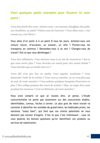© www.guilhembertholet.com 40
Voici quelques petits exemples pour illustrer ici mon
point :
Vous avez froid chez vous. Achetez-vous : un nouveau chauffage, des pulls,
une bouillotte, un plaid ? Faites-vous de l’exercice ? Vous dites-vous : c’est
comme ça, c’est l’hiver !
Vous allez d’un point A à un point B tous les jours. Achetez-vous une
voiture neuve, d’occasion, un scooter, un vélo ? Prenez-vous les
transports en commun ? Demandez-vous à un ami ? Changez-vous de
travail ? Est-ce que vous déménagez ?
Vous êtes célibataire. Vous abonnez-vous à un site de rencontres ? Est-ce
que vous sortez plus ? Vous cherchez un coach pour être moins timide ?
Vous attendez que ça tombe tout cru ?
Votre fils n’est pas bon en maths. Vous appelez Acadomia ? Vous
demandez l’aide de la voisine ? Vous vous y remettez, ça ne vous fera pas
de mal, de toute manière ? Vous achetez quelques bouquins d’exercices en
plus ? Son collège propose des cours de soutien ? Hop, un stage d’un mois
pendant les vacances ? C’est un littéraire, de toute manière !
Vous avez compris ce que je voulais dire, je pense. L’étude
concurrentielle ne porte pas seulement sur des concurrents établis,
identifiables, connus, faciles à cerner. Le plus gros de votre travail va
consister à identifier les remèdes de grand-mère, les habitudes prises, les
solutions “assez bien”, qui font que vos clients potentiels ne vous
donnent pas encore d’argent. C’est là que c’est intéressant : vous ne
vous poserez les bonnes questions qu’en identifiant ces produits ou
services de substitution.
 