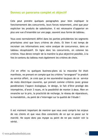 © www.guilhembertholet.com 42
Donnez un panorama complet et objectif
Cela peut prendre quelques paragraphes pour bien expliquer le
fonctionnement des concurrents, leurs forces notamment, ainsi que pour
expliciter les produits de substitution. Il est nécessaire d’apporter en
plus une vue d’ensemble sur une page, souvent sous forme de tableau.
Vous avez normalement défini dans les parties précédentes les segments
prioritaires ainsi que leurs critères de choix. Et bien il est temps de
recroiser ces informations avec votre analyse de concurrence, dans un
tableau récapitulatif. En ligne donc les concurrents, en colonne les
critères. Vous devez remplir de la manière la plus objective possible, à la
fois le contenu du tableau mais également les critères de choix.
J’ai en effet vu quelques business-plans où la mauvaise foi était
manifeste, ne prenant en compte que les critères “arrangeant” le produit
ou service offert. Je crois que je me souviendrai toujours de ce service
de moto électrique couverte, qui prenait comme critères (avec grosse
pondération) l’aspect écologique, le design, le fait d’être protégé des
intempéries, d’avoir 3 roues, et la possibilité de monter à deux. Rien en
revanche sur le prix, la practicité de recharge, le réseau de réparateurs,
la maniabilité… Au point de s’interroger sur la qualité de l’étude !
Il est vraiment important de montrer que vous avez compris les enjeux
de vos clients et que vous êtes conscients de ce qui se passe sur le
marché. Ne soyez donc pas myope au point de ne pas vouloir voir la
vérité.
 