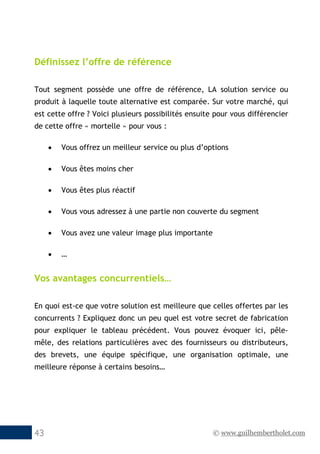 © www.guilhembertholet.com43
Définissez l’offre de référence
Tout segment possède une offre de référence, LA solution service ou
produit à laquelle toute alternative est comparée. Sur votre marché, qui
est cette offre ? Voici plusieurs possibilités ensuite pour vous différencier
de cette offre « mortelle » pour vous :
• Vous offrez un meilleur service ou plus d’options
• Vous êtes moins cher
• Vous êtes plus réactif
• Vous vous adressez à une partie non couverte du segment
• Vous avez une valeur image plus importante
• …
Vos avantages concurrentiels…
En quoi est-ce que votre solution est meilleure que celles offertes par les
concurrents ? Expliquez donc un peu quel est votre secret de fabrication
pour expliquer le tableau précédent. Vous pouvez évoquer ici, pêle-
mêle, des relations particulières avec des fournisseurs ou distributeurs,
des brevets, une équipe spécifique, une organisation optimale, une
meilleure réponse à certains besoins…
 