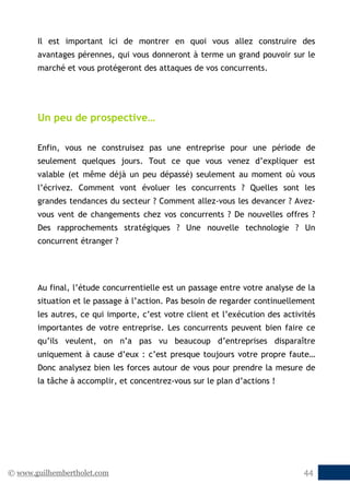 © www.guilhembertholet.com 44
Il est important ici de montrer en quoi vous allez construire des
avantages pérennes, qui vous donneront à terme un grand pouvoir sur le
marché et vous protégeront des attaques de vos concurrents.
Un peu de prospective…
Enfin, vous ne construisez pas une entreprise pour une période de
seulement quelques jours. Tout ce que vous venez d’expliquer est
valable (et même déjà un peu dépassé) seulement au moment où vous
l’écrivez. Comment vont évoluer les concurrents ? Quelles sont les
grandes tendances du secteur ? Comment allez-vous les devancer ? Avez-
vous vent de changements chez vos concurrents ? De nouvelles offres ?
Des rapprochements stratégiques ? Une nouvelle technologie ? Un
concurrent étranger ?
Au final, l’étude concurrentielle est un passage entre votre analyse de la
situation et le passage à l’action. Pas besoin de regarder continuellement
les autres, ce qui importe, c’est votre client et l’exécution des activités
importantes de votre entreprise. Les concurrents peuvent bien faire ce
qu’ils veulent, on n’a pas vu beaucoup d’entreprises disparaître
uniquement à cause d’eux : c’est presque toujours votre propre faute…
Donc analysez bien les forces autour de vous pour prendre la mesure de
la tâche à accomplir, et concentrez-vous sur le plan d’actions !
 