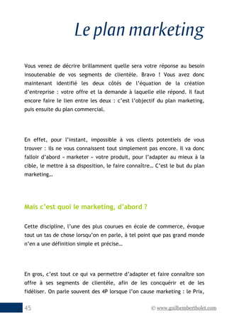 © www.guilhembertholet.com45
Le plan marketing
Vous venez de décrire brillamment quelle sera votre réponse au besoin
insoutenable de vos segments de clientèle. Bravo ! Vous avez donc
maintenant identifié les deux côtés de l’équation de la création
d’entreprise : votre offre et la demande à laquelle elle répond. Il faut
encore faire le lien entre les deux : c’est l’objectif du plan marketing,
puis ensuite du plan commercial.
En effet, pour l’instant, impossible à vos clients potentiels de vous
trouver : ils ne vous connaissent tout simplement pas encore. Il va donc
falloir d’abord « marketer » votre produit, pour l’adapter au mieux à la
cible, le mettre à sa disposition, le faire connaître… C’est le but du plan
marketing…
Mais c’est quoi le marketing, d’abord ?
Cette discipline, l’une des plus courues en école de commerce, évoque
tout un tas de chose lorsqu’on en parle, à tel point que pas grand monde
n’en a une définition simple et précise…
En gros, c’est tout ce qui va permettre d’adapter et faire connaître son
offre à ses segments de clientèle, afin de les concquérir et de les
fidéliser. On parle souvent des 4P lorsque l’on cause marketing : le Prix,
 