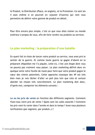© www.guilhembertholet.com 46
le Produit, la Distribution (Place, en anglais), et la Promotion. Ce sont les
4 axes (même si on pourrait en rajouter d’autres) qui vont vous
permettre de définir votre gamme de produit en détail.
Pour être encore plus simple, c’est ce que vous allez clamer au monde
extérieur à propos de vous, afin de faire vendre vos produits ou services.
Le plan marketing : la préparation d’une bataille
En ayant fait le choix de lancer votre produit ou service, vous avez pris le
sentier de la guerre. Et comme toute guerre se gagne d’abord en la
préparant (Napoléon me l’a piquée, celle-ci), c’est une étape dont vous
ne pouvez pas vraiment vous passer. Le plan marketing définit donc en
quelque sorte votre feuille de route pour faire que votre produit gagne le
cœur des clients potentiels. Cette approche classique des 4P est très
bien mais je vais tâcher d’aller un poil plus loin que cela et surtout
aborder les choses très concrètement. Le plan marketing doit donc,
d’après moi, comporter les éléments suivants :
Le ou les prix de vente en fonction des différents segments. Comment
fixez-vous votre prix de vente ? Quels sont les coûts associés ? Comment
les prix vont-ils varier dans l’année et dans le temps ? Avez-vous plusieurs
tarifications (par segment, par produit…) ?
 