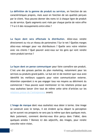 © www.guilhembertholet.com47
La définition de la gamme de produit ou services, en fonction de ses
caractéristiques propres, mais aussi en fonction de ses qualités perçues
par le client. Vous pouvez donner des noms ici à chaque ligne de produit
ou de service. Quels segments sont visés par chaque partie de votre offre
? Y-a-t-il des recoupements entre elles ?
La façon dont sera effectuée la distribution. Allez-vous vendre
directement ou via un réseau de partenaires ? Sur le net ? Quelles marges
allez-vous ménager pour vos distributeurs ? Quelle sera votre relation
avec vos clients ? Quel pouvoir avez-vous sur les gens qui vont vendre
votre produit/service ?
La façon dont on pense communiquer pour faire connaître son produit.
C’est une des grosses parties du plan marketing, notamment pour les
services ou produits grand public. Le but est ici de montrer que vous avez
identifié les meilleurs supports pour votre communication externe.
Attention cependant à ne pas engager tous vos moyens au détriment du
commercial ! Vous pouvez aussi mentionner ici les relations presse que
vous souhaitez lancer (lire tout de même cette série d’articles sur les
relations presse de l’entrepreneur avant)
L’image de marque dont vous souhaitez vous doter à terme. Une image
se construit avec le temps, il est évident qu’au départ la perception
qu’en auront vos prospects ne sera pas la même que dans quelques mois.
Mais justement, comment devriez-vous être perçu dans l’idéal, dans
quelques années ? Donnez ici des adjectifs, des images, pour rendre
concrète votre vision.
 