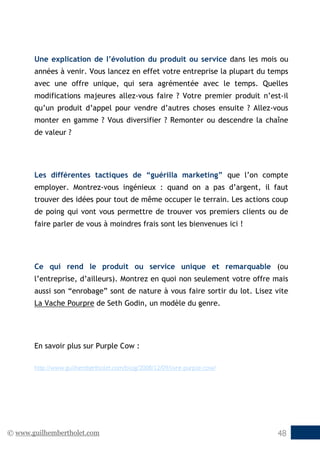 © www.guilhembertholet.com 48
Une explication de l’évolution du produit ou service dans les mois ou
années à venir. Vous lancez en effet votre entreprise la plupart du temps
avec une offre unique, qui sera agrémentée avec le temps. Quelles
modifications majeures allez-vous faire ? Votre premier produit n’est-il
qu’un produit d’appel pour vendre d’autres choses ensuite ? Allez-vous
monter en gamme ? Vous diversifier ? Remonter ou descendre la chaîne
de valeur ?
Les différentes tactiques de “guérilla marketing” que l’on compte
employer. Montrez-vous ingénieux : quand on a pas d’argent, il faut
trouver des idées pour tout de même occuper le terrain. Les actions coup
de poing qui vont vous permettre de trouver vos premiers clients ou de
faire parler de vous à moindres frais sont les bienvenues ici !
Ce qui rend le produit ou service unique et remarquable (ou
l’entreprise, d’ailleurs). Montrez en quoi non seulement votre offre mais
aussi son “enrobage” sont de nature à vous faire sortir du lot. Lisez vite
La Vache Pourpre de Seth Godin, un modèle du genre.
En savoir plus sur Purple Cow :
http://www.guilhembertholet.com/blog/2008/12/09/livre-purple-cow/
 