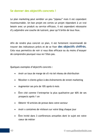 © www.guilhembertholet.com49
Se donner des objectifs concrets !
Le plan marketing peut sembler un peu “pipeau” mais il est cependant
incontournable. Un bon projet est certes un projet répondant à un vrai
besoin avec un produit ou service efficace, il est cependant nécessaire
d’y adjoindre une couche de lustrant, pour qu’il brille de tous feux.
Afin de rendre plus concret ce plan, il est fortement recommandé de
trouver des indicateurs précis et de se fixer des objectifs chiffrés.
Cela vous permettra de voir si vous êtes efficace ou du moins d’essayer
de comprendre pourquoi vous ne l’êtes pas.
Quelques exemples d’objectifs concrets :
• Avoir un taux de marge de x% via tel réseau de distribution
• Récolter n clients grâce à des événements de street marketing
• Augmenter ses prix de 10% après 6 mois
• Être cité comme l’entreprise la plus qualitative par 60% de ses
prospects après 1 an
• Obtenir 10 articles de presse dans votre secteur
• Avoir x centaines de visiteurs sur votre blog chaque jour
• Être invité dans 3 conférences annuelles dont le sujet est votre
coeur de métier
 