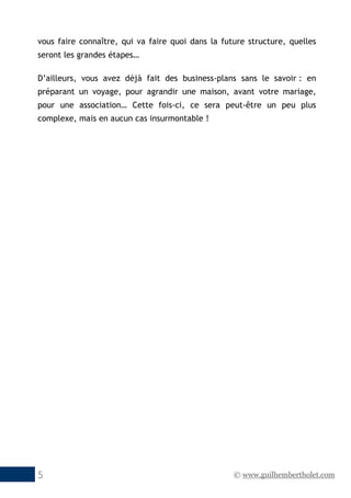 © www.guilhembertholet.com5
vous faire connaître, qui va faire quoi dans la future structure, quelles
seront les grandes étapes…
D’ailleurs, vous avez déjà fait des business-plans sans le savoir : en
préparant un voyage, pour agrandir une maison, avant votre mariage,
pour une association… Cette fois-ci, ce sera peut-être un peu plus
complexe, mais en aucun cas insurmontable !
 
