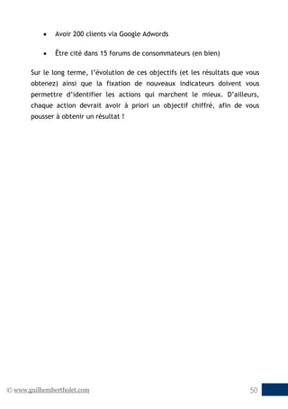 © www.guilhembertholet.com 50
• Avoir 200 clients via Google Adwords
• Être cité dans 15 forums de consommateurs (en bien)
Sur le long terme, l’évolution de ces objectifs (et les résultats que vous
obtenez) ainsi que la fixation de nouveaux indicateurs doivent vous
permettre d’identifier les actions qui marchent le mieux. D’ailleurs,
chaque action devrait avoir à priori un objectif chiffré, afin de vous
pousser à obtenir un résultat !
 