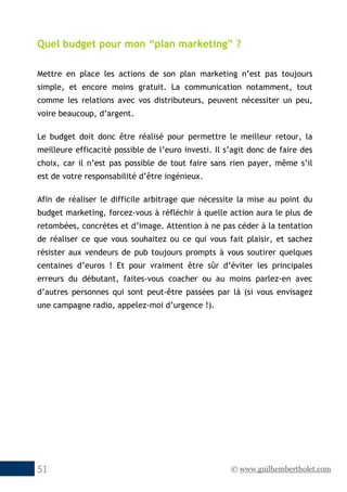 © www.guilhembertholet.com51
Quel budget pour mon “plan marketing” ?
Mettre en place les actions de son plan marketing n’est pas toujours
simple, et encore moins gratuit. La communication notamment, tout
comme les relations avec vos distributeurs, peuvent nécessiter un peu,
voire beaucoup, d’argent.
Le budget doit donc être réalisé pour permettre le meilleur retour, la
meilleure efficacité possible de l’euro investi. Il s’agit donc de faire des
choix, car il n’est pas possible de tout faire sans rien payer, même s’il
est de votre responsabilité d’être ingénieux.
Afin de réaliser le difficile arbitrage que nécessite la mise au point du
budget marketing, forcez-vous à réfléchir à quelle action aura le plus de
retombées, concrètes et d’image. Attention à ne pas céder à la tentation
de réaliser ce que vous souhaitez ou ce qui vous fait plaisir, et sachez
résister aux vendeurs de pub toujours prompts à vous soutirer quelques
centaines d’euros ! Et pour vraiment être sûr d’éviter les principales
erreurs du débutant, faites-vous coacher ou au moins parlez-en avec
d’autres personnes qui sont peut-être passées par là (si vous envisagez
une campagne radio, appelez-moi d’urgence !).
 