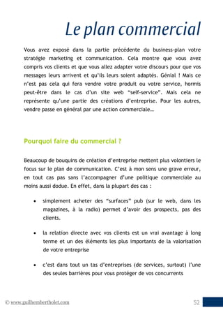 © www.guilhembertholet.com 52
Le plan commercial
Vous avez exposé dans la partie précédente du business-plan votre
stratégie marketing et communication. Cela montre que vous avez
compris vos clients et que vous allez adapter votre discours pour que vos
messages leurs arrivent et qu’ils leurs soient adaptés. Génial ! Mais ce
n’est pas cela qui fera vendre votre produit ou votre service, hormis
peut-être dans le cas d’un site web “self-service”. Mais cela ne
représente qu’une partie des créations d’entreprise. Pour les autres,
vendre passe en général par une action commerciale…
Pourquoi faire du commercial ?
Beaucoup de bouquins de création d’entreprise mettent plus volontiers le
focus sur le plan de communication. C’est à mon sens une grave erreur,
en tout cas pas sans l’accompagner d’une politique commerciale au
moins aussi dodue. En effet, dans la plupart des cas :
• simplement acheter des “surfaces” pub (sur le web, dans les
magazines, à la radio) permet d’avoir des prospects, pas des
clients.
• la relation directe avec vos clients est un vrai avantage à long
terme et un des éléments les plus importants de la valorisation
de votre entreprise
• c’est dans tout un tas d’entreprises (de services, surtout) l’une
des seules barrières pour vous protéger de vos concurrents
 