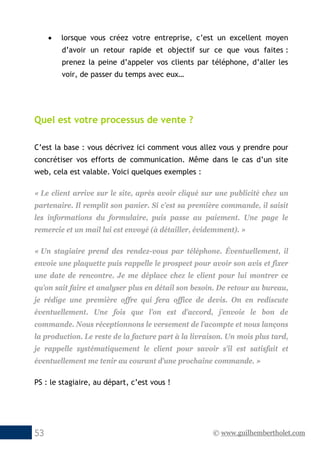 © www.guilhembertholet.com53
• lorsque vous créez votre entreprise, c’est un excellent moyen
d’avoir un retour rapide et objectif sur ce que vous faites :
prenez la peine d’appeler vos clients par téléphone, d’aller les
voir, de passer du temps avec eux…
Quel est votre processus de vente ?
C’est la base : vous décrivez ici comment vous allez vous y prendre pour
concrétiser vos efforts de communication. Même dans le cas d’un site
web, cela est valable. Voici quelques exemples :
« Le client arrive sur le site, après avoir cliqué sur une publicité chez un
partenaire. Il remplit son panier. Si c’est sa première commande, il saisit
les informations du formulaire, puis passe au paiement. Une page le
remercie et un mail lui est envoyé (à détailler, évidemment). »
« Un stagiaire prend des rendez-vous par téléphone. Éventuellement, il
envoie une plaquette puis rappelle le prospect pour avoir son avis et fixer
une date de rencontre. Je me déplace chez le client pour lui montrer ce
qu’on sait faire et analyser plus en détail son besoin. De retour au bureau,
je rédige une première offre qui fera office de devis. On en rediscute
éventuellement. Une fois que l’on est d’accord, j’envoie le bon de
commande. Nous réceptionnons le versement de l’acompte et nous lançons
la production. Le reste de la facture part à la livraison. Un mois plus tard,
je rappelle systématiquement le client pour savoir s’il est satisfait et
éventuellement me tenir au courant d’une prochaine commande. »
PS : le stagiaire, au départ, c’est vous !
 