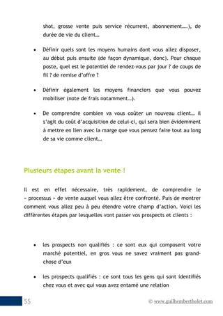 © www.guilhembertholet.com55
shot, grosse vente puis service récurrent, abonnement….), de
durée de vie du client…
• Définir quels sont les moyens humains dont vous allez disposer,
au début puis ensuite (de façon dynamique, donc). Pour chaque
poste, quel est le potentiel de rendez-vous par jour ? de coups de
fil ? de remise d’offre ?
• Définir également les moyens financiers que vous pouvez
mobiliser (note de frais notamment…).
• De comprendre combien va vous coûter un nouveau client… il
s’agit du coût d’acquisition de celui-ci, qui sera bien évidemment
à mettre en lien avec la marge que vous pensez faire tout au long
de sa vie comme client…
Plusieurs étapes avant la vente !
Il est en effet nécessaire, très rapidement, de comprendre le
« processus » de vente auquel vous allez être confronté. Puis de montrer
comment vous allez peu à peu étendre votre champ d’action. Voici les
différentes étapes par lesquelles vont passer vos prospects et clients :
• les prospects non qualifiés : ce sont eux qui composent votre
marché potentiel, en gros vous ne savez vraiment pas grand-
chose d’eux
• les prospects qualifiés : ce sont tous les gens qui sont identifiés
chez vous et avec qui vous avez entamé une relation
 