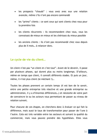 © www.guilhembertholet.com 56
• les prospects “chauds” : vous avez avec eux une relation
avancée, même s’ils n’ont pas encore commandé
• les “primo” clients : ce sont ceux qui sont clients chez vous pour
la première fois
• les clients récurrents : ils recommandent chez vous, vous les
connaissez de mieux en mieux et les chérissez du mieux possible
• les anciens clients : ils n’ont pas recommandé chez vous depuis
plus de X mois… à relancer donc.
Le cycle de vie du client…
Un client n’est pas “un client et c’est tout”. Avant de le devenir, il passe
par plusieurs phases, qui durent plus ou moins longtemps. D’ailleurs,
même en temps que client, il connaît différents stades. Et puis un jour,
même, il n’est plus client (le méchant !)…
Toutes les phases prennent un certain temps (il est bon de le savoir,
entre une petite entreprise très réactive et une grande entreprise ou
administration, il y a d’énormes différences…) et nécessite de votre part
de convaincre le ou les acteurs vous permettant de passer au niveau de
relation suivant.
Pour chacune de ces étapes, on cherchera donc à évaluer ce qui fait la
différence, mais aussi le taux de transformation pour passer de l’une à
l’autre. Cela est très variable entre les secteurs et suivant la qualité du
commercial, mais vous pouvez prendre des hypothèses. Elles vous
 