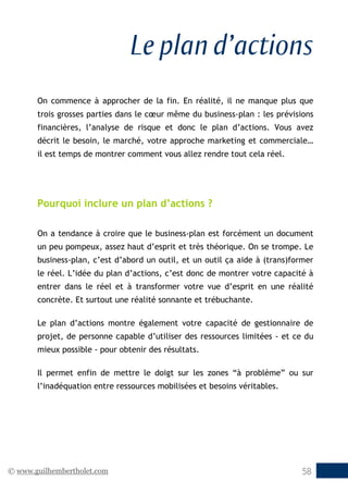 © www.guilhembertholet.com 58
Le plan d’actions
On commence à approcher de la fin. En réalité, il ne manque plus que
trois grosses parties dans le cœur même du business-plan : les prévisions
financières, l’analyse de risque et donc le plan d’actions. Vous avez
décrit le besoin, le marché, votre approche marketing et commerciale…
il est temps de montrer comment vous allez rendre tout cela réel.
Pourquoi inclure un plan d’actions ?
On a tendance à croire que le business-plan est forcément un document
un peu pompeux, assez haut d’esprit et très théorique. On se trompe. Le
business-plan, c’est d’abord un outil, et un outil ça aide à (trans)former
le réel. L’idée du plan d’actions, c’est donc de montrer votre capacité à
entrer dans le réel et à transformer votre vue d’esprit en une réalité
concrète. Et surtout une réalité sonnante et trébuchante.
Le plan d’actions montre également votre capacité de gestionnaire de
projet, de personne capable d’utiliser des ressources limitées - et ce du
mieux possible - pour obtenir des résultats.
Il permet enfin de mettre le doigt sur les zones “à problème” ou sur
l’inadéquation entre ressources mobilisées et besoins véritables.
 