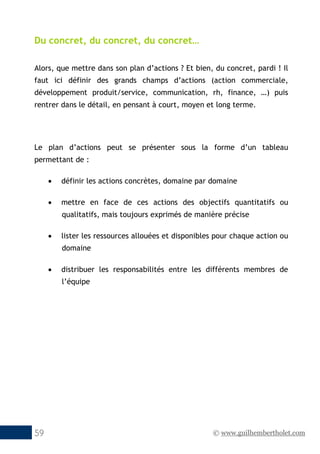 © www.guilhembertholet.com59
Du concret, du concret, du concret…
Alors, que mettre dans son plan d’actions ? Et bien, du concret, pardi ! Il
faut ici définir des grands champs d’actions (action commerciale,
développement produit/service, communication, rh, finance, …) puis
rentrer dans le détail, en pensant à court, moyen et long terme.
Le plan d’actions peut se présenter sous la forme d’un tableau
permettant de :
• définir les actions concrètes, domaine par domaine
• mettre en face de ces actions des objectifs quantitatifs ou
qualitatifs, mais toujours exprimés de manière précise
• lister les ressources allouées et disponibles pour chaque action ou
domaine
• distribuer les responsabilités entre les différents membres de
l’équipe
 