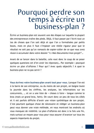 © www.guilhembertholet.com 6
Pourquoi perdre son
temps à écrire un
business-plan ?
Écrire un business-plan est souvent une des étapes sur laquelle la plupart
des entrepreneurs traîne des pieds. Déjà, il faut passer par l’écrit tout un
tas de choses que l’on sait déjà et que l’on a formalisées par petits
bouts, mais en plus il faut s’imposer une réelle rigueur pour que le
résultat ne soit pas qu’un ramassis de copier-coller de ce que vous avez
réussi à accumuler dans votre dossier “c:/Mes Documents/mon projet”…
Avant de se lancer dans la bataille, cela vaut donc le coup de se poser
quelques questions (et d’en avoir les réponses)… Par exemple : pourquoi
écrire un plan d’affaires ? Pour qui ? Avec quels objectifs ? A quoi le
business-plan ne va pas servir ?
Vous écrivez votre business-plan avant tout pour vous. Lorsque l’on est
à la barre de son entreprise, ou du moins de son projet, on baigne toute
la journée dans les chiffres, les analyses, les informations sur les
concurrents, … et on a une liste de « choses à faire » longue comme le
bras (mais un grand bras, hein). On court donc un peu de tous les côtés
et il est parfois difficile d’avoir une vision synthétique de son projet.
C’est pourtant quelque chose de nécessaire et rédiger un business-plan
peut vous donner une vraie méthode, en vous montrant les endroits où
vous manquez de visibilité. Le plan d’affaires est donc à la fois une fin,
mais surtout un moyen pour vous pour vous assurer d’avancer sur tous les
aspects importants du projet.
 