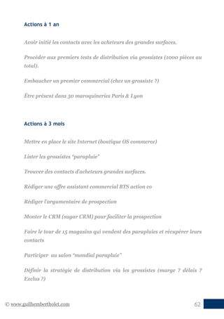 © www.guilhembertholet.com 62
Actions à 1 an
Avoir initié les contacts avec les acheteurs des grandes surfaces.
Procéder aux premiers tests de distribution via grossistes (1000 pièces au
total).
Embaucher un premier commercial (chez un grossiste ?)
Être présent dans 50 maroquineries Paris & Lyon
Actions à 3 mois
Mettre en place le site Internet (boutique OS commerce)
Lister les grossistes “parapluie”
Trouver des contacts d’acheteurs grandes surfaces.
Rédiger une offre assistant commercial BTS action co
Rédiger l’argumentaire de prospection
Monter le CRM (sugar CRM) pour faciliter la prospection
Faire le tour de 15 magasins qui vendent des parapluies et récupérer leurs
contacts
Participer au salon “mondial parapluie”
Définir la stratégie de distribution via les grossistes (marge ? délais ?
Exclus ?)
 