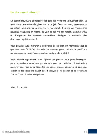 © www.guilhembertholet.com 64
Un document vivant !
Le document, outre de rassurer les gens qui vont lire le business-plan, va
aussi vous permettre de gérer votre projet. Tous les mois, asseyez-vous
au calme pour mettre à jour votre document. Essayez de comprendre
pourquoi vous êtes en retard, de voir ce qui n’a pas marché comme prévu
et d’apporter des mesures correctives. Rédigez un nouveau plan
d’actions régulièrement !
Vous pouvez aussi montrer l’historique de ce plan en montrant tout ce
que vous avez DÉJÀ fait. Ca aide très souvent pour convaincre que l’on a
un bon projet et que l’on est un bon porteur de projet !
Vous pouvez également faire figurer les parties plus problématiques,
pour lesquelles vous n’avez pas de solutions bien définies : il vaut mieux
montrer que vous avez identifié les zones encore obscures et que vous
cherchez des solutions plutôt que d’essayer de le cacher et de vous faire
“tacler” par LA question qui tue !
Allez, à l’action !
 