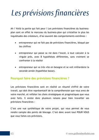 © www.guilhembertholet.com65
Les prévisions financières
Ah ! Voilà la partie qui fait peur ! Les prévisions financières du business-
plan sont en effet le morceau du business-plan qui cristallise le plus les
inquiétudes des créateurs, d’où souvent des comportements extrêmes :
• entrepreneur qui ne fait pas de prévisions financières, bloqué par
les chiffres
• entrepreneur qui passe sa vie dans l’excel, à tout calculer à la
virgule près, avec 8 hypothèses différentes, sans vraiment se
confronter à la réalité
• entrepreneur qui va très vite en besogne et se voit milliardaire la
seconde année (hypothèse basse).
Pourquoi faire des prévisions financières ?
Les prévisions financières sont en réalité un résumé chiffré de votre
travail, qui doit être représentatif de la compréhension que vous avez de
votre marché, et refléter les choix stratégiques et pragmatiques que vous
avez faits. Il existe donc plusieurs raisons pour bien travailler ses
prévisions financières :
C’est une vue synthétique de votre projet, qui vous permet de vous
rendre compte des points de blocage. C’est donc avant tout POUR VOUS
que vous faites ces prévisions.
 