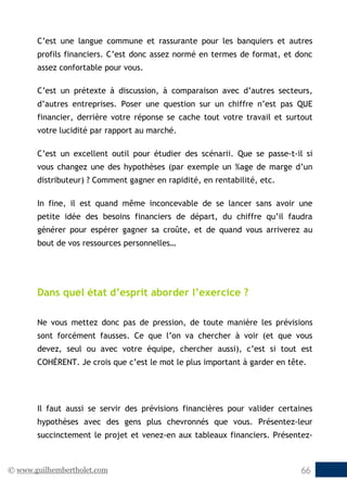 © www.guilhembertholet.com 66
C’est une langue commune et rassurante pour les banquiers et autres
profils financiers. C’est donc assez normé en termes de format, et donc
assez confortable pour vous.
C’est un prétexte à discussion, à comparaison avec d’autres secteurs,
d’autres entreprises. Poser une question sur un chiffre n’est pas QUE
financier, derrière votre réponse se cache tout votre travail et surtout
votre lucidité par rapport au marché.
C’est un excellent outil pour étudier des scénarii. Que se passe-t-il si
vous changez une des hypothèses (par exemple un %age de marge d’un
distributeur) ? Comment gagner en rapidité, en rentabilité, etc.
In fine, il est quand même inconcevable de se lancer sans avoir une
petite idée des besoins financiers de départ, du chiffre qu’il faudra
générer pour espérer gagner sa croûte, et de quand vous arriverez au
bout de vos ressources personnelles…
Dans quel état d’esprit aborder l’exercice ?
Ne vous mettez donc pas de pression, de toute manière les prévisions
sont forcément fausses. Ce que l’on va chercher à voir (et que vous
devez, seul ou avec votre équipe, chercher aussi), c’est si tout est
COHÉRENT. Je crois que c’est le mot le plus important à garder en tête.
Il faut aussi se servir des prévisions financières pour valider certaines
hypothèses avec des gens plus chevronnés que vous. Présentez-leur
succinctement le projet et venez-en aux tableaux financiers. Présentez-
 