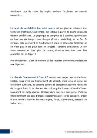 © www.guilhembertholet.com69
forcément tout de suite, les impôts arrivent forcément au mauvais
moment, …
Le seuil de rentabilité (ou point mort) est en général présenté sous
forme de graphique, tout simple, qui indique à partir de quand vous allez
devenir bénéficiaire. Le graphique se compose de 3 courbes, qui évoluent
en fonction du temps : vos charges (fixes + variables), et le CA. En
général, cela intervient en fin d’année 2, mais je généralise fortement et
ce n’est pas le cas pour tous les projets : certains demandent un fort
investissement et donc plus de temps, d’autres font tout pour être
rentables dès le départ !
Plus simplement, c’est le moment où les recettes deviennent supérieures
aux dépenses.
Le plan de financement à 3 ou à 5 ans est une projection vers le futur.
Certes, vous avez un financement de départ, mais celui-ci n’est pas
forcément suffisant, et certains paliers de croissance peuvent nécessiter
de l’argent frais. Si le rêve est de croître grâce à son chiffre d’affaires,
tous n’ont pas cette chance. Montrez donc que vous avez prévu d’utiliser
intelligemment un peu d’argent supplémentaire : prêt bancaire, argent
d’amis ou de la famille, business-angels, fonds, subventions, partenariats
industriels…
 