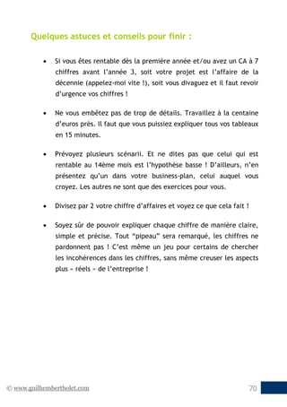 © www.guilhembertholet.com 70
Quelques astuces et conseils pour finir :
• Si vous êtes rentable dès la première année et/ou avez un CA à 7
chiffres avant l’année 3, soit votre projet est l’affaire de la
décennie (appelez-moi vite !), soit vous divaguez et il faut revoir
d’urgence vos chiffres !
• Ne vous embêtez pas de trop de détails. Travaillez à la centaine
d’euros près. Il faut que vous puissiez expliquer tous vos tableaux
en 15 minutes.
• Prévoyez plusieurs scénarii. Et ne dites pas que celui qui est
rentable au 14ème mois est l’hypothèse basse ! D’ailleurs, n’en
présentez qu’un dans votre business-plan, celui auquel vous
croyez. Les autres ne sont que des exercices pour vous.
• Divisez par 2 votre chiffre d’affaires et voyez ce que cela fait !
• Soyez sûr de pouvoir expliquer chaque chiffre de manière claire,
simple et précise. Tout “pipeau” sera remarqué, les chiffres ne
pardonnent pas ! C’est même un jeu pour certains de chercher
les incohérences dans les chiffres, sans même creuser les aspects
plus « réels » de l’entreprise !
 
