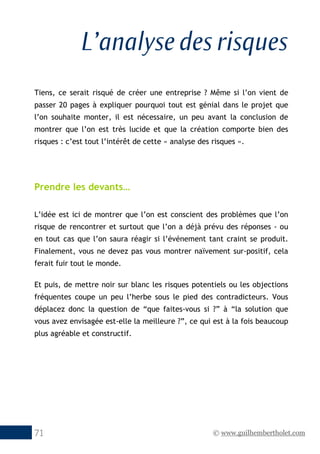 © www.guilhembertholet.com71
L’analyse des risques
Tiens, ce serait risqué de créer une entreprise ? Même si l’on vient de
passer 20 pages à expliquer pourquoi tout est génial dans le projet que
l’on souhaite monter, il est nécessaire, un peu avant la conclusion de
montrer que l’on est très lucide et que la création comporte bien des
risques : c’est tout l’intérêt de cette « analyse des risques ».
Prendre les devants…
L’idée est ici de montrer que l’on est conscient des problèmes que l’on
risque de rencontrer et surtout que l’on a déjà prévu des réponses - ou
en tout cas que l’on saura réagir si l’événement tant craint se produit.
Finalement, vous ne devez pas vous montrer naïvement sur-positif, cela
ferait fuir tout le monde.
Et puis, de mettre noir sur blanc les risques potentiels ou les objections
fréquentes coupe un peu l’herbe sous le pied des contradicteurs. Vous
déplacez donc la question de “que faites-vous si ?” à “la solution que
vous avez envisagée est-elle la meilleure ?”, ce qui est à la fois beaucoup
plus agréable et constructif.
 
