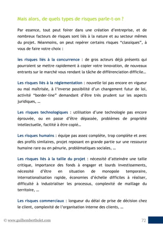 © www.guilhembertholet.com 72
Mais alors, de quels types de risques parle-t-on ?
Par essence, tout peut foirer dans une création d’entreprise, et de
nombreux facteurs de risques sont liés à la nature et au secteur mêmes
du projet. Néanmoins, on peut repérer certains risques “classiques”, à
vous de faire votre choix :
les risques liés à la concurrence : de gros acteurs déjà présents qui
pourraient se mettre rapidement à copier votre innovation, de nouveaux
entrants sur le marché vous rendant la tâche de différenciation difficile…
Les risques liés à la réglementation : nouvelle loi pas encore en vigueur
ou mal maîtrisée, à l’inverse possibilité d’un changement futur de loi,
activité “border-line” demandant d’être très prudent sur les aspects
juridiques, …
Les risques technologiques : utilisation d’une technologie pas encore
éprouvée, ou en passe d’être dépassée, problèmes de propriété
intellectuelle, facilité à être copié…
Les risques humains : équipe pas assez complète, trop complète et avec
des profils similaires, projet reposant en grande partie sur une ressource
humaine rare ou en pénurie, problématiques sociales, …
Les risques liés à la taille du projet : nécessité d’atteindre une taille
critique, importance des fonds à engager et lourds investissements,
nécessité d’être en situation de monopole temporaire,
internationalisation rapide, économies d’échelle difficiles à réaliser,
difficulté à industrialiser les processus, complexité de maillage du
territoire, …
Les risques commerciaux : longueur du délai de prise de décision chez
le client, complexité de l’organisation interne des clients, …
 
