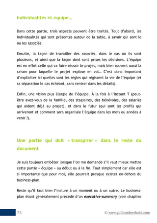 © www.guilhembertholet.com75
Individualités et équipe…
Dans cette partie, trois aspects peuvent être traités. Tout d’abord, les
individualités qui sont présentes autour de la table, à savoir qui sont le
ou les associés.
Ensuite, la façon de travailler des associés, dans le cas où ils sont
plusieurs, et ainsi que la façon dont sont prises les décisions. L’équipe
est en effet celle qui va faire réussir le projet, mais bien souvent aussi la
raison pour laquelle le projet explose en vol… C’est donc important
d’expliciter ici quelles sont les règles qui régissent la vie de l’équipe (et
sa séparation le cas échéant, sans rentrer dans les détails).
Enfin, une vision plus élargie de l’équipe. À la fois à l’instant T (peut-
être avez-vous de la famille, des stagiaires, des bénévoles, des salariés
qui aident déjà au projet), et dans le futur (qui sont les profils qui
arriveront et comment sera organisée l’équipe dans les mois ou années à
venir ?).
Une partie qui doit « transpirer » dans le reste du
document
Je suis toujours embêter lorsque l’on me demande s’il vaut mieux mettre
cette partie « équipe » au début ou à la fin. Tout simplement car elle est
si importante que pour moi, elle pourrait presque exister en-dehors du
business-plan.
Reste qu’il faut bien l’inclure à un moment ou à un autre. Le business-
plan étant généralement précédé d’un executive-summary (voir chapitre
 