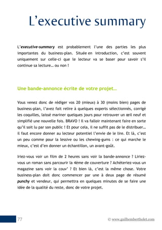 © www.guilhembertholet.com77
L’executive summary
L’executive-summary est probablement l’une des parties les plus
importantes du business-plan. Située en introduction, c’est souvent
uniquement sur celle-ci que le lecteur va se baser pour savoir s’il
continue sa lecture… ou non !
Une bande-annonce écrite de votre projet…
Vous venez donc de rédiger vos 20 (mieux) à 30 (moins bien) pages de
business-plan, l’avez fait relire à quelques experts sélectionnés, corrigé
les coquilles, laissé mariner quelques jours pour retrouver un œil neuf et
simplifié une nouvelle fois. BRAVO ! Il va falloir maintenant faire en sorte
qu’il soit lu par son public ! Et pour cela, il ne suffit pas de le distribuer…
il faut encore donner au lecteur potentiel l’envie de le lire. Et là, c’est
un peu comme pour la lessive ou les chewing-gums : ce qui marche le
mieux, c’est d’en donner un échantillon, un avant-goût.
Iriez-vous voir un film de 2 heures sans voir la bande-annonce ? Liriez-
vous un roman sans parcourir la 4ème de couverture ? Achèteriez-vous un
magazine sans voir la couv’ ? Et bien là, c’est la même chose. Votre
business-plan doit donc commencer par une à deux page de résumé
punchy et vendeur, qui permettra en quelques minutes de se faire une
idée de la qualité du reste, donc de votre projet.
 