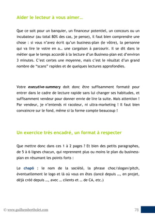 © www.guilhembertholet.com 78
Aider le lecteur à vous aimer…
Que ce soit pour un banquier, un financeur potentiel, un concours ou un
incubateur (au total 80% des cas, je pense), il faut bien comprendre une
chose : si vous n’avez écrit qu’un business-plan (le vôtre), la personne
qui va lire le votre en a… une cargaison à parcourir. Il se dit dans le
métier que le temps accordé à la lecture d’un Business-plan est d’environ
3 minutes. C’est certes une moyenne, mais c’est le résultat d’un grand
nombre de “scans” rapides et de quelques lectures approfondies.
Votre executive-summary doit donc être suffisamment formaté pour
entrer dans le cadre de lecture rapide sans lui changer ses habitudes, et
suffisamment vendeur pour donner envie de lire la suite. Mais attention !
Par vendeur, je n’entends ni racoleur, ni ultra-marketing ! Il faut bien
convaincre sur le fond, même si la forme compte beaucoup !
Un exercice très encadré, un format à respecter
Que mettre donc dans ces 1 à 2 pages ? Et bien des petits paragraphes,
de 5 à 6 lignes chacun, qui reprennent plus ou moins le plan du business-
plan en résumant les points forts :
Le chapô : le nom de la société, la phrase choc/slogan/pitch,
éventuellement le logo et là où vous en êtes (lancé depuis …, en projet,
déjà créé depuis …, avec … clients et … de CA, etc.)
 