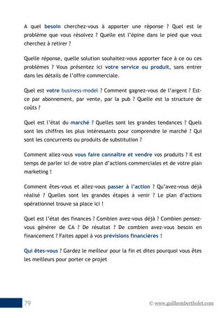 © www.guilhembertholet.com79
A quel besoin cherchez-vous à apporter une réponse ? Quel est le
problème que vous résolvez ? Quelle est l’épine dans le pied que vous
cherchez à retirer ?
Quelle réponse, quelle solution souhaitez-vous apporter face à ce ou ces
problèmes ? Vous présentez ici votre service ou produit, sans entrer
dans les détails de l’offre commerciale.
Quel est votre business-model ? Comment gagnez-vous de l’argent ? Est-
ce par abonnement, par vente, par la pub ? Quelle est la structure de
coûts ?
Quel est l’état du marché ? Quelles sont les grandes tendances ? Quels
sont les chiffres les plus intéressants pour comprendre le marché ? Qui
sont les concurrents ou produits de substitution ?
Comment allez-vous vous faire connaître et vendre vos produits ? Il est
temps de parler ici de votre plan d’actions commerciales et de votre plan
marketing !
Comment êtes-vous et allez-vous passer à l’action ? Qu’avez-vous déjà
réalisé ? Quelles sont les grandes étapes à venir ? Le plan d’actions
opérationnel trouve sa place ici !
Quel est l’état des finances ? Combien avez-vous déjà ? Combien pensez-
vous générer de CA ? De résultat ? De combien avez-vous besoin en
financement ? Faites appel à vos prévisions financières !
Qui êtes-vous ? Gardez le meilleur pour la fin et dites pourquoi vous êtes
les meilleurs pour porter ce projet
 