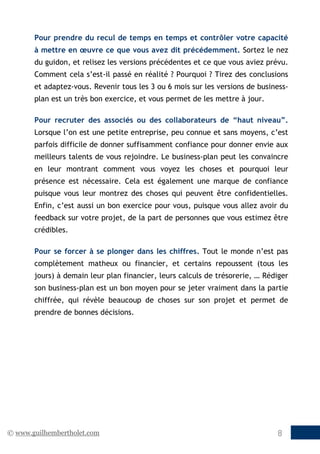 © www.guilhembertholet.com 8
Pour prendre du recul de temps en temps et contrôler votre capacité
à mettre en œuvre ce que vous avez dit précédemment. Sortez le nez
du guidon, et relisez les versions précédentes et ce que vous aviez prévu.
Comment cela s’est-il passé en réalité ? Pourquoi ? Tirez des conclusions
et adaptez-vous. Revenir tous les 3 ou 6 mois sur les versions de business-
plan est un très bon exercice, et vous permet de les mettre à jour.
Pour recruter des associés ou des collaborateurs de “haut niveau”.
Lorsque l’on est une petite entreprise, peu connue et sans moyens, c’est
parfois difficile de donner suffisamment confiance pour donner envie aux
meilleurs talents de vous rejoindre. Le business-plan peut les convaincre
en leur montrant comment vous voyez les choses et pourquoi leur
présence est nécessaire. Cela est également une marque de confiance
puisque vous leur montrez des choses qui peuvent être confidentielles.
Enfin, c’est aussi un bon exercice pour vous, puisque vous allez avoir du
feedback sur votre projet, de la part de personnes que vous estimez être
crédibles.
Pour se forcer à se plonger dans les chiffres. Tout le monde n’est pas
complètement matheux ou financier, et certains repoussent (tous les
jours) à demain leur plan financier, leurs calculs de trésorerie, … Rédiger
son business-plan est un bon moyen pour se jeter vraiment dans la partie
chiffrée, qui révèle beaucoup de choses sur son projet et permet de
prendre de bonnes décisions.
 