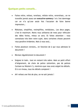© www.guilhembertholet.com 80
Quelques petits conseils…
• Faites relire, relisez, rerelisez, refaite relire, rererelisez… on ne
travaille jamais assez son executive-summary ! et c’est dommage
car on n’a qu’une seule fois l’occasion de faire bonne
impression…
• Réduisez, simplifiez, resimplifiez, reréduisez… Les deux pages,
c’est le maximum. Moins vous utiliserez de mots pour véhiculer
des idées fortes, mieux ce sera. Et faites attention : vous
connaissez très bien votre sujet, donc certaines choses peuvent
vous paraître évidentes. Mais à vous seul…
• Faites plusieurs versions… en fonction de à qui vous adressez le
document !
• Révisez régulièrement le document !
• Soignez le look… tout en restant très sobre. Mais un petit effort
d’alignement, de choix de police (attention, pas de polices
Cartoon ou Western !), montrera que vous avez soigné les détails.
Et à ce niveau, tous les détails comptent !
• Ah! relisez une fois de plus, on ne sait jamais !
 