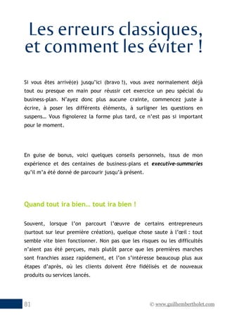 © www.guilhembertholet.com81
Les erreurs classiques,
et comment les éviter !
Si vous êtes arrivé(e) jusqu’ici (bravo !), vous avez normalement déjà
tout ou presque en main pour réussir cet exercice un peu spécial du
business-plan. N’ayez donc plus aucune crainte, commencez juste à
écrire, à poser les différents éléments, à surligner les questions en
suspens… Vous fignolerez la forme plus tard, ce n’est pas si important
pour le moment.
En guise de bonus, voici quelques conseils personnels, issus de mon
expérience et des centaines de business-plans et executive-summaries
qu’il m’a été donné de parcourir jusqu’à présent.
Quand tout ira bien… tout ira bien !
Souvent, lorsque l’on parcourt l’œuvre de certains entrepreneurs
(surtout sur leur première création), quelque chose saute à l’œil : tout
semble vite bien fonctionner. Non pas que les risques ou les difficultés
n’aient pas été perçues, mais plutôt parce que les premières marches
sont franchies assez rapidement, et l’on s’intéresse beaucoup plus aux
étapes d’après, où les clients doivent être fidélisés et de nouveaux
produits ou services lancés.
 