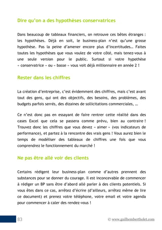 © www.guilhembertholet.com83
Dire qu’on a des hypothèses conservatrices
Dans beaucoup de tableaux financiers, on retrouve ces bêtes étranges :
les hypothèses. Déjà en soit, le business-plan n’est qu’une grosse
hypothèse. Pas la peine d’amener encore plus d’incertitudes… Faites
toutes les hypothèses que vous voulez de votre côté, mais tenez-vous à
une seule version pour le public. Surtout si votre hypothèse
« conservatrice » ou « basse » vous voit déjà millionnaire en année 2 !
Rester dans les chiffres
La création d’entreprise, c’est évidemment des chiffres, mais c’est avant
tout des gens, qui ont des objectifs, des besoins, des problèmes, des
budgets parfois serrés, des dizaines de sollicitations commerciales, …
Ce n’est donc pas en essayant de faire rentrer cette réalité dans des
cases Excel que cela se passera comme prévu, bien au contraire !
Trouvez donc les chiffres que vous devez « aimer » (vos indicateurs de
performance), et partez à la rencontre des vrais gens ! Vous aurez bien le
temps de modéliser des tableaux de chiffres une fois que vous
comprendrez le fonctionnement du marché !
Ne pas être allé voir des clients
Certains rédigent leur business-plan comme d’autres prennent des
substances pour se donner du courage. Il est inconcevable de commencer
à rédiger un BP sans être d’abord allé parler à des clients potentiels. Si
vous êtes dans ce cas, arrêtez d’écrire (d’ailleurs, arrêtez même de lire
ce document) et prenez votre téléphone, votre email et votre agenda
pour commencer à caler des rendez-vous !
 