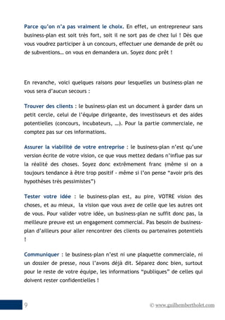 © www.guilhembertholet.com9
Parce qu’on n’a pas vraiment le choix. En effet, un entrepreneur sans
business-plan est soit très fort, soit il ne sort pas de chez lui ! Dès que
vous voudrez participer à un concours, effectuer une demande de prêt ou
de subventions… on vous en demandera un. Soyez donc prêt !
En revanche, voici quelques raisons pour lesquelles un business-plan ne
vous sera d’aucun secours :
Trouver des clients : le business-plan est un document à garder dans un
petit cercle, celui de l’équipe dirigeante, des investisseurs et des aides
potentielles (concours, incubateurs, …). Pour la partie commerciale, ne
comptez pas sur ces informations.
Assurer la viabilité de votre entreprise : le business-plan n’est qu’une
version écrite de votre vision, ce que vous mettez dedans n’influe pas sur
la réalité des choses. Soyez donc extrêmement franc (même si on a
toujours tendance à être trop positif - même si l’on pense “avoir pris des
hypothèses très pessimistes”)
Tester votre idée : le business-plan est, au pire, VOTRE vision des
choses, et au mieux, la vision que vous avez de celle que les autres ont
de vous. Pour valider votre idée, un business-plan ne suffit donc pas, la
meilleure preuve est un engagement commercial. Pas besoin de business-
plan d’ailleurs pour aller rencontrer des clients ou partenaires potentiels
!
Communiquer : le business-plan n’est ni une plaquette commerciale, ni
un dossier de presse, nous l’avons déjà dit. Séparez donc bien, surtout
pour le reste de votre équipe, les informations “publiques” de celles qui
doivent rester confidentielles !
 