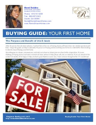 LLC© 201
http:// Homes.com
Buying Guide: Your First Home
1
The Purpose and Benefit of this E-book
After 10 years in the real estate industry, I realized that at the core of buying a home, all buyers have very similar questions and
fears. I hope this guide can help to demystify the process of buying a home and help you feel more comfortable when deciding
to take the step of buying your first home.
My willingness to educate, communicate, and truly care about my clients puts me ahead of the competition. If you are
thinking of buying a home and want a trusted real estate advisor to help, please call, text, or email me. If you are outside of the
central GA market, I’d be happy to help you find a great Realtor in your area, I have contacts throughout the U.S. and abroad.
Buying Guide: Your First Home
Kemi Salako
Real Estate Consultant
Realtor® SFR® CFIS®
Phone: 678.757.5364
Fax: 866.687.5543
Duluth, GA 30096
Kemi@KemisDreamHomes.com
www.KemisDreamHomes.com
Elegance Realty, 3
www.KemisDream
 